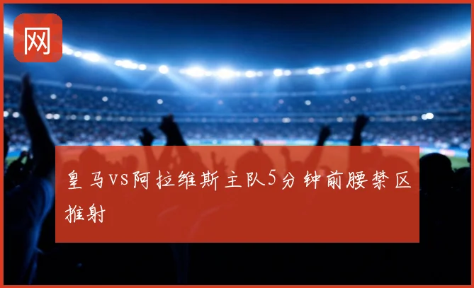 皇马vs阿拉维斯主队5分钟前腰禁区推射