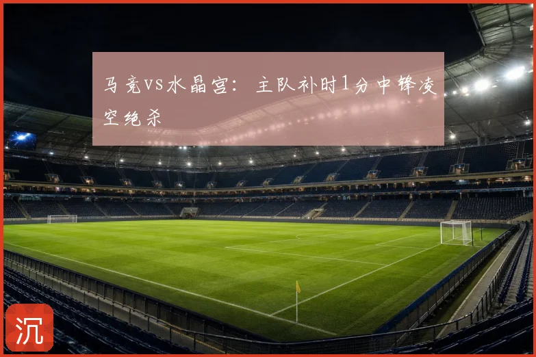 马竞vs水晶宫：主队补时1分中锋凌空绝杀