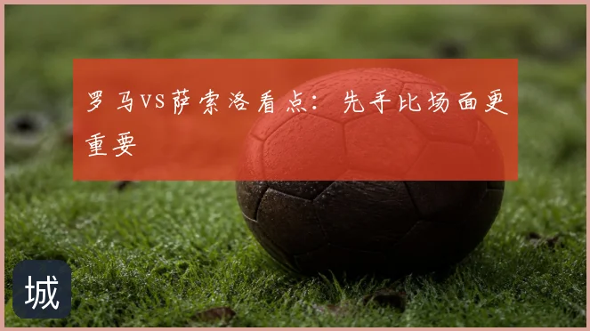 罗马vs萨索洛看点：先手比场面更重要
